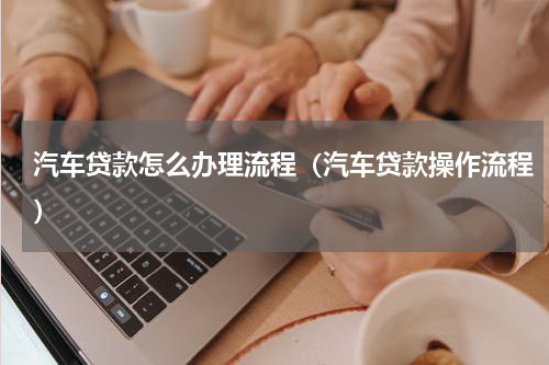 汽车贷款怎么办理流程（汽车贷款操作流程）