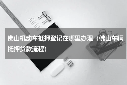 佛山机动车抵押登记在哪里办理（佛山车辆抵押贷款流程）
