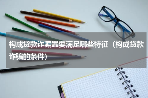 构成贷款诈骗罪要满足哪些特征（构成贷款诈骗的条件）