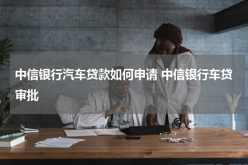 中信银行汽车贷款如何申请 中信银行车贷审批