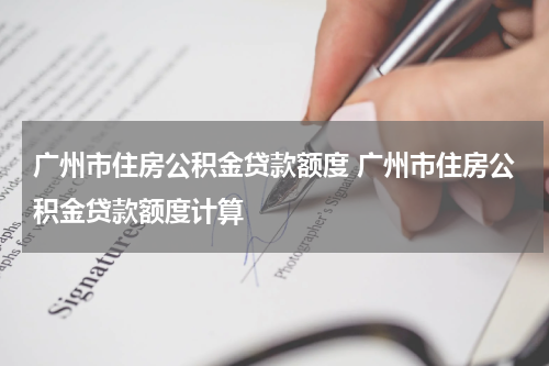 广州市住房公积金贷款额度 广州市住房公积金贷款额度计算