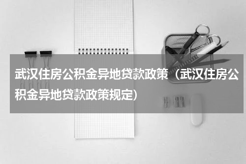 武汉住房公积金异地贷款政策（武汉住房公积金异地贷款政策规定）