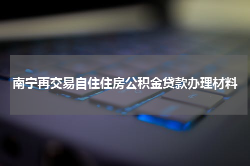 南宁再交易自住住房公积金贷款办理材料