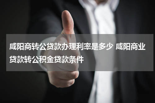 咸阳商转公贷款办理利率是多少 咸阳商业贷款转公积金贷款条件