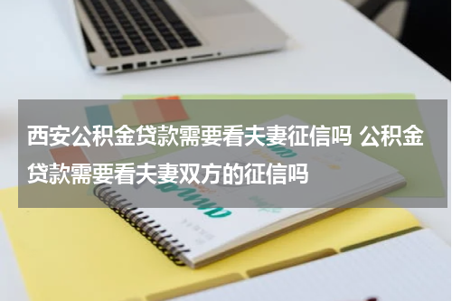 西安公积金贷款需要看夫妻征信吗 公积金贷款需要看夫妻双方的征信吗