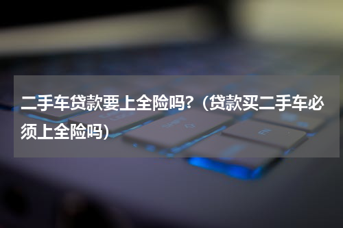 二手车贷款要上全险吗?（贷款买二手车必须上全险吗）