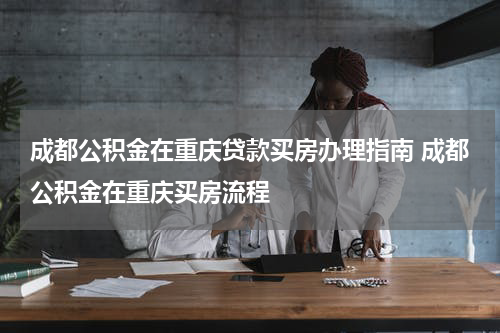 成都公积金在重庆贷款买房办理指南 成都公积金在重庆买房流程