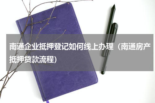 南通企业抵押登记如何线上办理（南通房产抵押贷款流程）