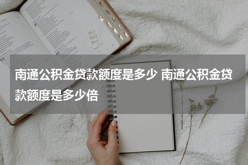 南通公积金贷款额度是多少 南通公积金贷款额度是多少倍