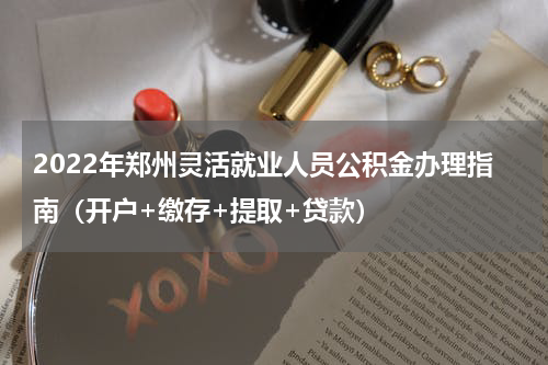 2022年郑州灵活就业人员公积金办理指南（开户+缴存+提取+贷款）