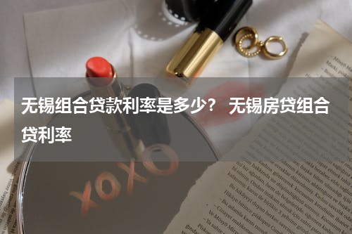 无锡组合贷款利率是多少？ 无锡房贷组合贷利率