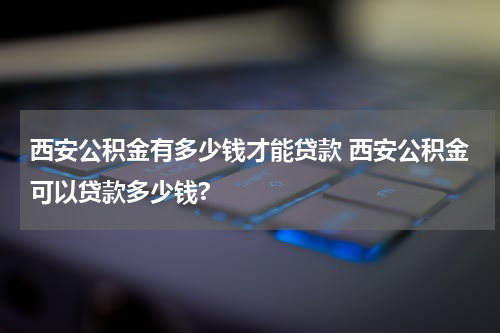 西安公积金有多少钱才能贷款 西安公积金可以贷款多少钱?