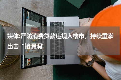 媒体:严防消费贷款违规入楼市，持续重拳出击“堵漏洞”