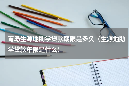青岛生源地助学贷款期限是多久（生源地助学贷款年限是什么）