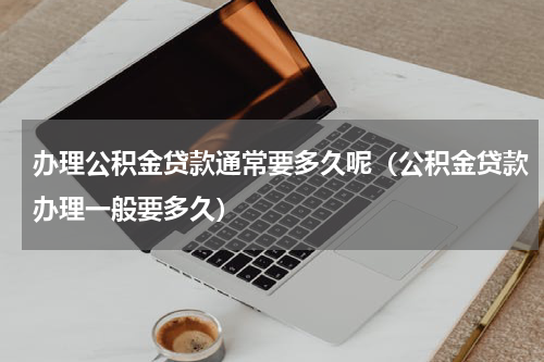 办理公积金贷款通常要多久呢（公积金贷款办理一般要多久）