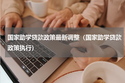 国家助学贷款政策最新调整（国家助学贷款政策执行）