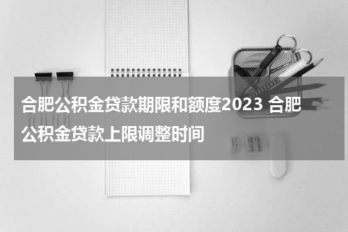 合肥公积金贷款期限和额度2023 合肥公积金贷款上限调整时间