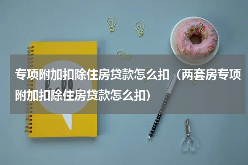 专项附加扣除住房贷款怎么扣（两套房专项附加扣除住房贷款怎么扣）
