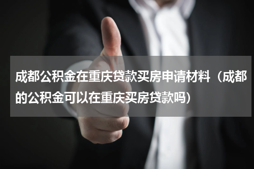 成都公积金在重庆贷款买房申请材料（成都的公积金可以在重庆买房贷款吗）