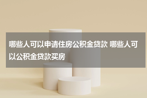 哪些人可以申请住房公积金贷款 哪些人可以公积金贷款买房
