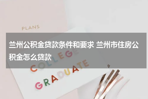 兰州公积金贷款条件和要求 兰州市住房公积金怎么贷款