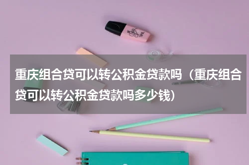 重庆组合贷可以转公积金贷款吗（重庆组合贷可以转公积金贷款吗多少钱）