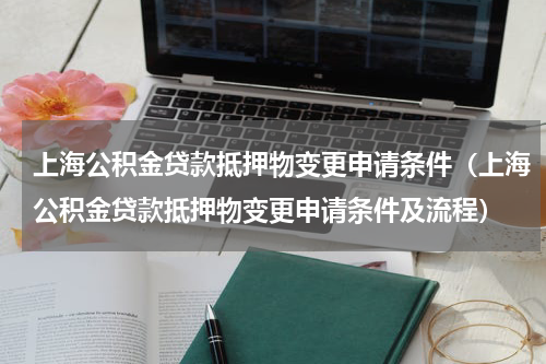 上海公积金贷款抵押物变更申请条件（上海公积金贷款抵押物变更申请条件及流程）