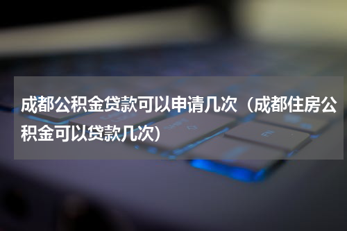 成都公积金贷款可以申请几次（成都住房公积金可以贷款几次）