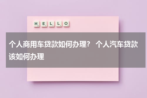 个人商用车贷款如何办理？ 个人汽车贷款该如何办理