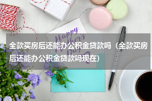 全款买房后还能办公积金贷款吗（全款买房后还能办公积金贷款吗现在）