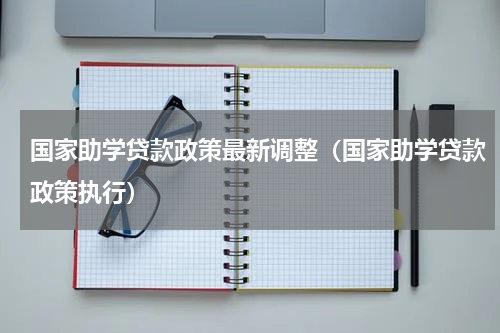 国家助学贷款政策最新调整（国家助学贷款政策执行）