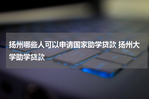 扬州哪些人可以申请国家助学贷款 扬州大学助学贷款