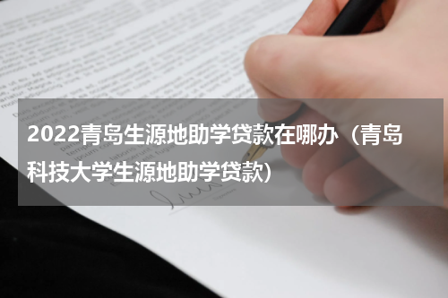 2022青岛生源地助学贷款在哪办（青岛科技大学生源地助学贷款）