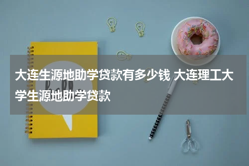 大连生源地助学贷款有多少钱 大连理工大学生源地助学贷款
