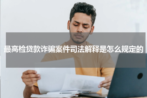最高检贷款诈骗案件司法解释是怎么规定的