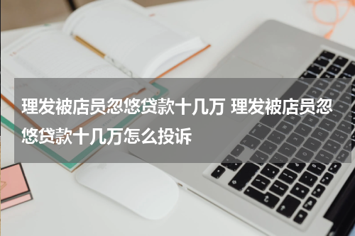 理发被店员忽悠贷款十几万 理发被店员忽悠贷款十几万怎么投诉