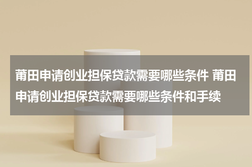莆田申请创业担保贷款需要哪些条件 莆田申请创业担保贷款需要哪些条件和手续