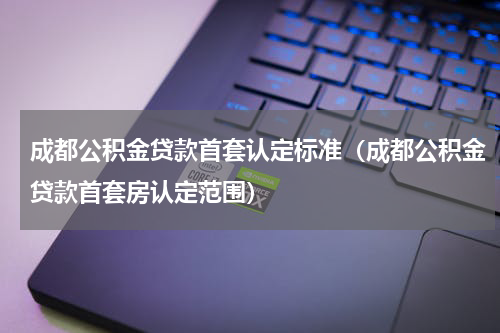 成都公积金贷款首套认定标准（成都公积金贷款首套房认定范围）