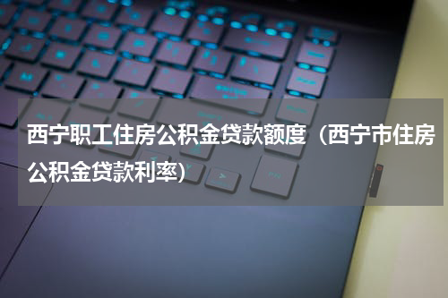 西宁职工住房公积金贷款额度（西宁市住房公积金贷款利率）