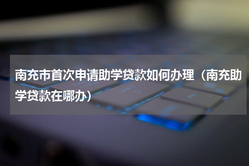 南充市首次申请助学贷款如何办理（南充助学贷款在哪办）