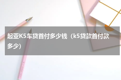 起亚K5车贷首付多少钱（k5贷款首付款多少）