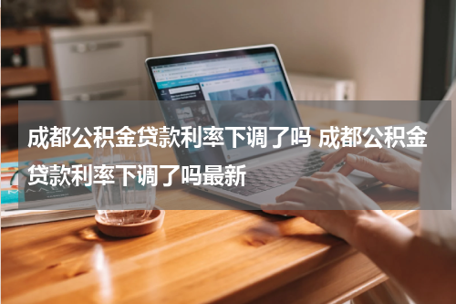 成都公积金贷款利率下调了吗 成都公积金贷款利率下调了吗最新
