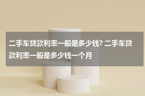 二手车贷款利率一般是多少钱? 二手车贷款利率一般是多少钱一个月