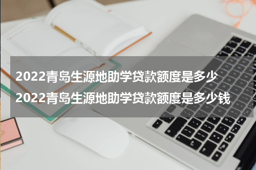 2022青岛生源地助学贷款额度是多少 2022青岛生源地助学贷款额度是多少钱