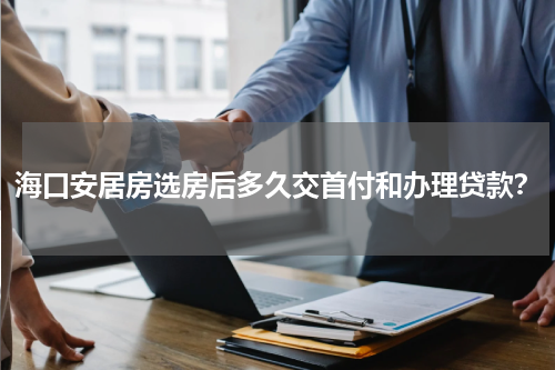 海口安居房选房后多久交首付和办理贷款？