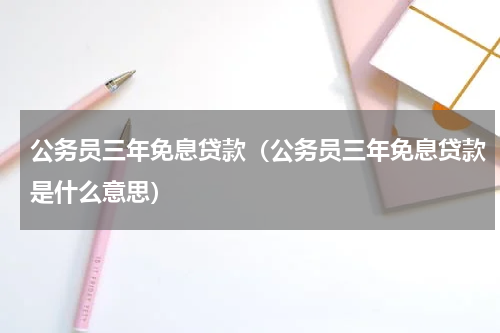 公务员三年免息贷款（公务员三年免息贷款是什么意思）