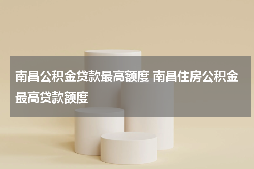 南昌公积金贷款最高额度 南昌住房公积金最高贷款额度