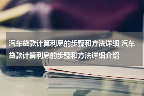 汽车贷款计算利息的步骤和方法详细 汽车贷款计算利息的步骤和方法详细介绍