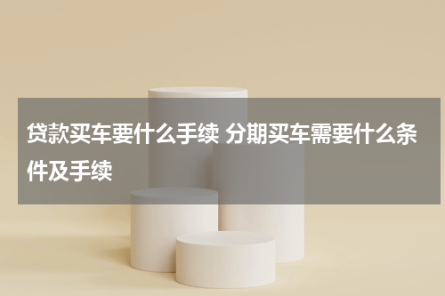 贷款买车要什么手续 分期买车需要什么条件及手续