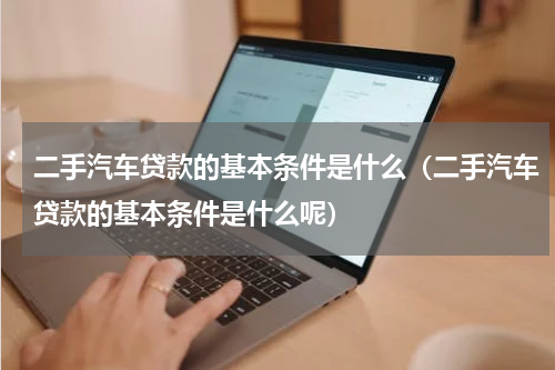 二手汽车贷款的基本条件是什么（二手汽车贷款的基本条件是什么呢）